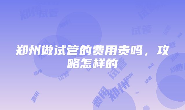 郑州做试管的费用贵吗，攻略怎样的