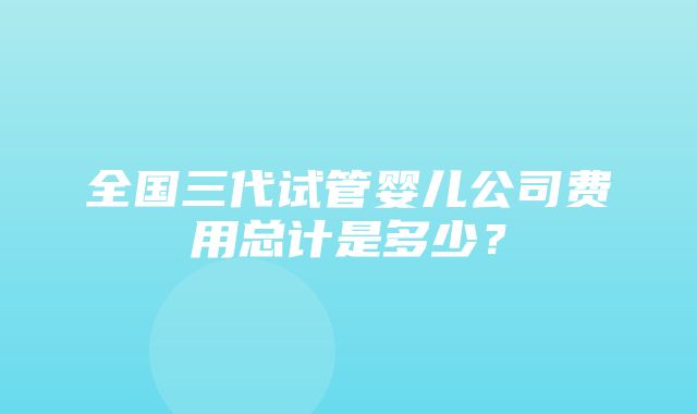 全国三代试管婴儿公司费用总计是多少？