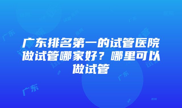 广东排名第一的试管医院做试管哪家好？哪里可以做试管