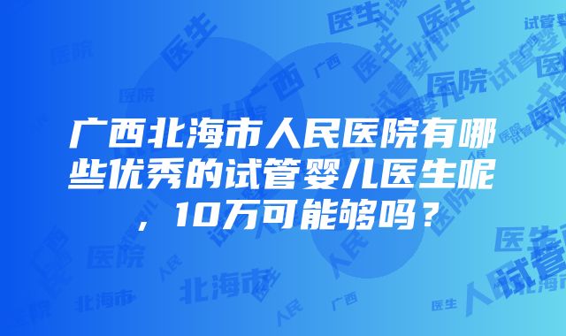 广西北海市人民医院有哪些优秀的试管婴儿医生呢，10万可能够吗？