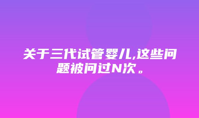 关于三代试管婴儿,这些问题被问过N次。