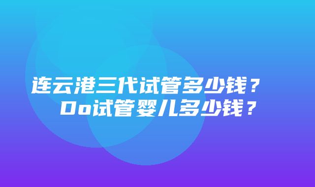 连云港三代试管多少钱？ Do试管婴儿多少钱？