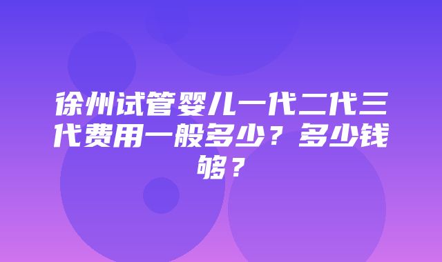 徐州试管婴儿一代二代三代费用一般多少？多少钱够？