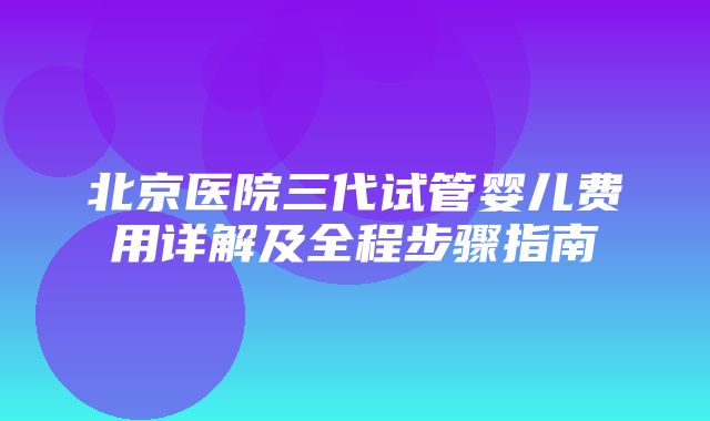 北京医院三代试管婴儿费用详解及全程步骤指南