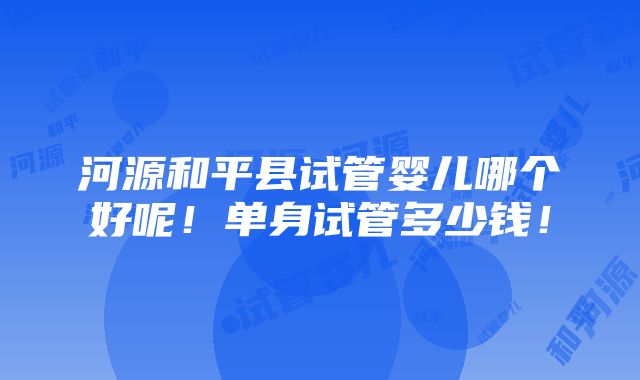 河源和平县试管婴儿哪个好呢！单身试管多少钱！