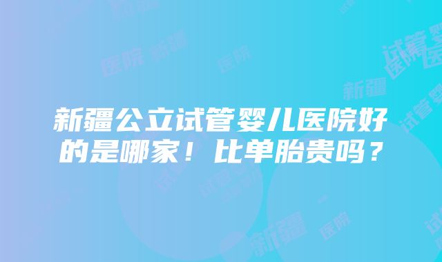 新疆公立试管婴儿医院好的是哪家！比单胎贵吗？