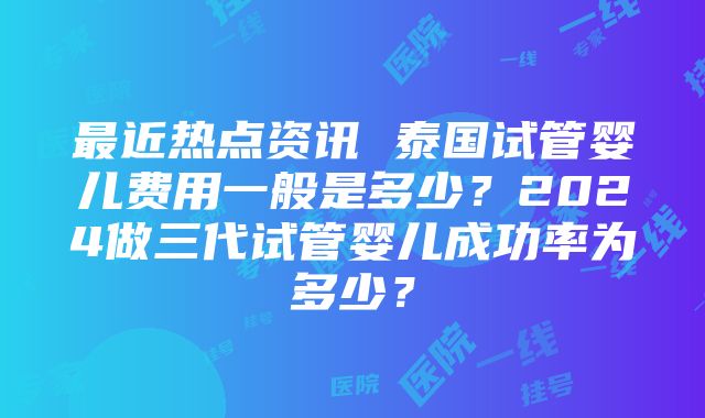 最近热点资讯 泰国试管婴儿费用一般是多少？2024做三代试管婴儿成功率为多少？