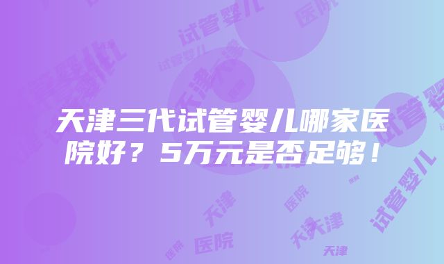 天津三代试管婴儿哪家医院好？5万元是否足够！