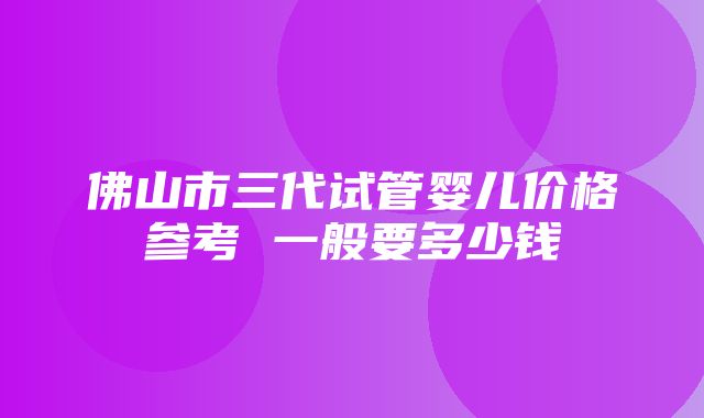 佛山市三代试管婴儿价格参考 一般要多少钱