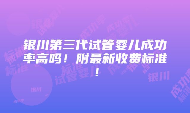 银川第三代试管婴儿成功率高吗！附最新收费标准！