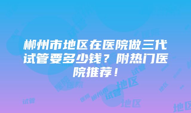 郴州市地区在医院做三代试管要多少钱？附热门医院推荐！