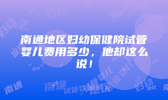 南通地区妇幼保健院试管婴儿费用多少，他却这么说！