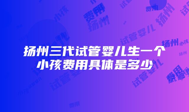 扬州三代试管婴儿生一个小孩费用具体是多少