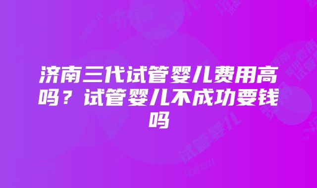 济南三代试管婴儿费用高吗？试管婴儿不成功要钱吗