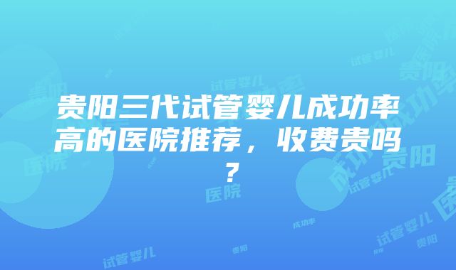 贵阳三代试管婴儿成功率高的医院推荐，收费贵吗？