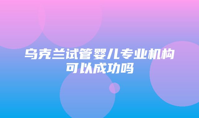 乌克兰试管婴儿专业机构可以成功吗