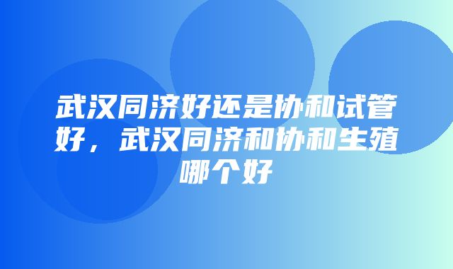 武汉同济好还是协和试管好，武汉同济和协和生殖哪个好