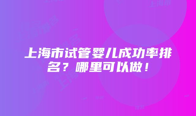 上海市试管婴儿成功率排名？哪里可以做！