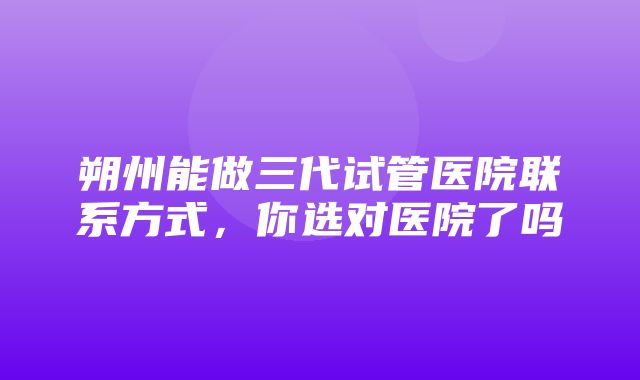 朔州能做三代试管医院联系方式，你选对医院了吗