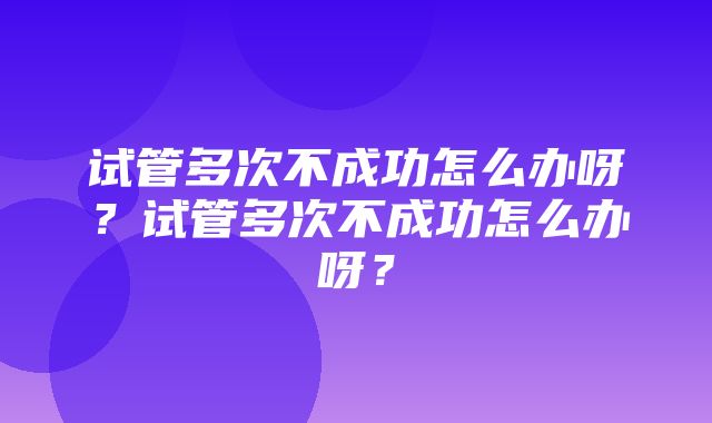 试管多次不成功怎么办呀？试管多次不成功怎么办呀？