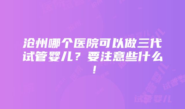 沧州哪个医院可以做三代试管婴儿？要注意些什么！