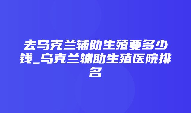 去乌克兰辅助生殖要多少钱_乌克兰辅助生殖医院排名