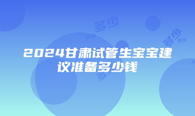 2024甘肃试管生宝宝建议准备多少钱