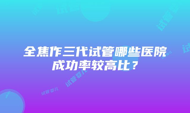 全焦作三代试管哪些医院成功率较高比？