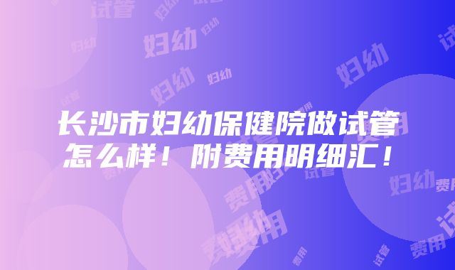 长沙市妇幼保健院做试管怎么样！附费用明细汇！