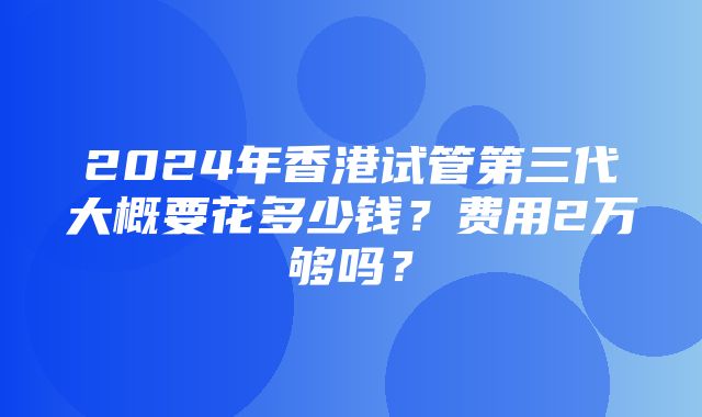 2024年香港试管第三代大概要花多少钱？费用2万够吗？