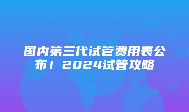 国内第三代试管费用表公布！2024试管攻略