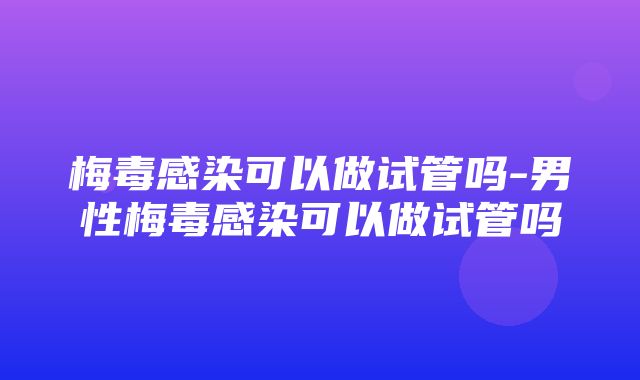 梅毒感染可以做试管吗-男性梅毒感染可以做试管吗