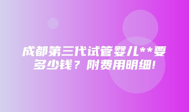 成都第三代试管婴儿**要多少钱？附费用明细!