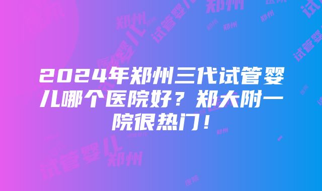 2024年郑州三代试管婴儿哪个医院好？郑大附一院很热门！