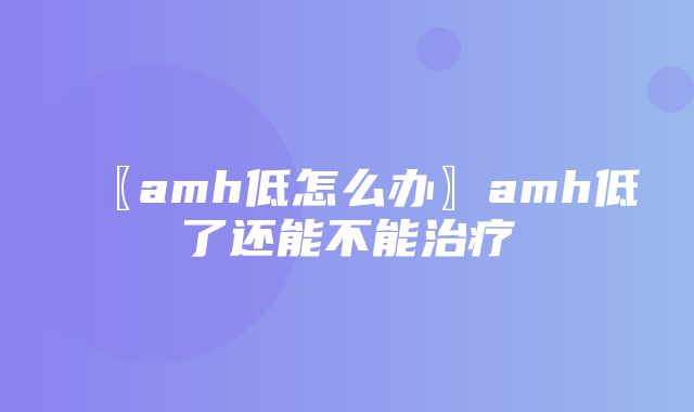 〖amh低怎么办〗amh低了还能不能治疗