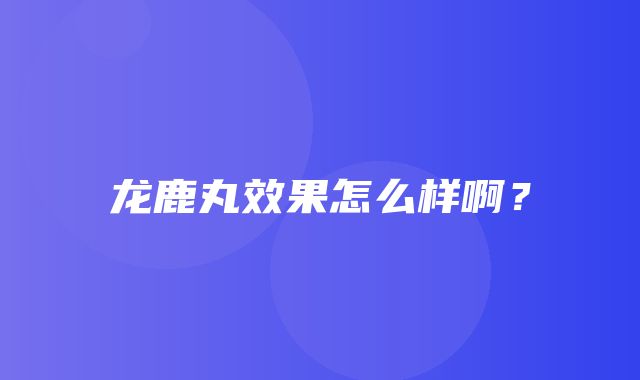 龙鹿丸效果怎么样啊？