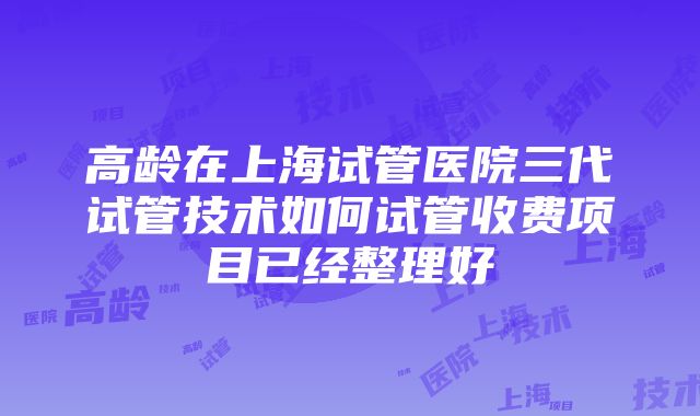 高龄在上海试管医院三代试管技术如何试管收费项目已经整理好