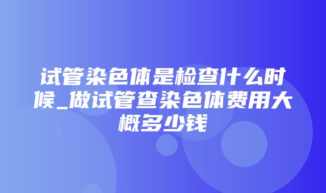 试管染色体是检查什么时候_做试管查染色体费用大概多少钱