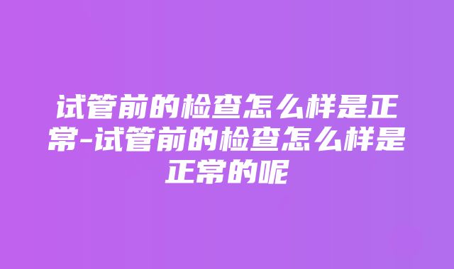 试管前的检查怎么样是正常-试管前的检查怎么样是正常的呢