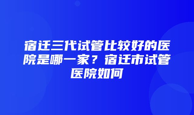 宿迁三代试管比较好的医院是哪一家？宿迁市试管医院如何