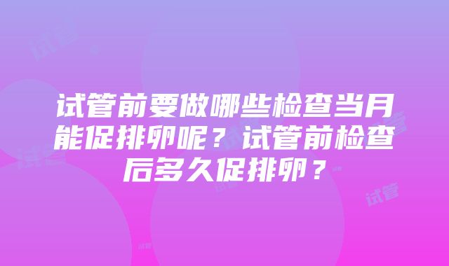 试管前要做哪些检查当月能促排卵呢？试管前检查后多久促排卵？