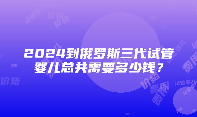 2024到俄罗斯三代试管婴儿总共需要多少钱？