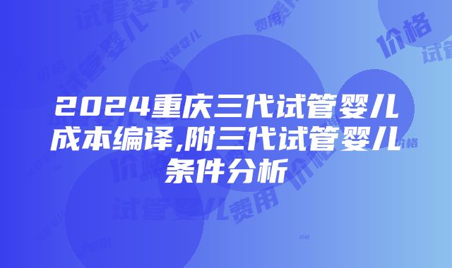 2024重庆三代试管婴儿成本编译,附三代试管婴儿条件分析