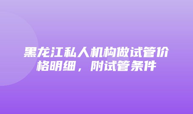 黑龙江私人机构做试管价格明细，附试管条件