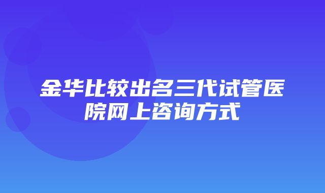 金华比较出名三代试管医院网上咨询方式