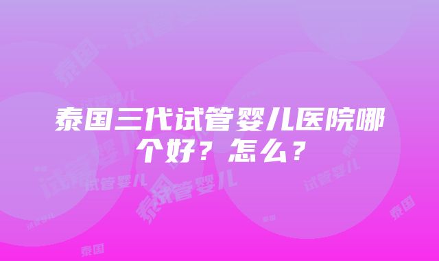 泰国三代试管婴儿医院哪个好？怎么？