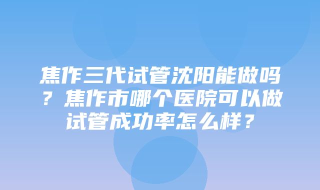 焦作三代试管沈阳能做吗？焦作市哪个医院可以做试管成功率怎么样？