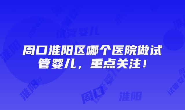 周口淮阳区哪个医院做试管婴儿，重点关注！