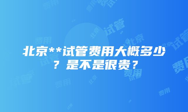 北京**试管费用大概多少？是不是很贵？