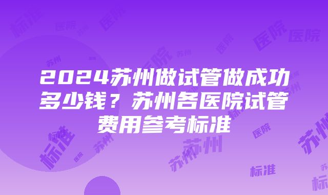 2024苏州做试管做成功多少钱？苏州各医院试管费用参考标准